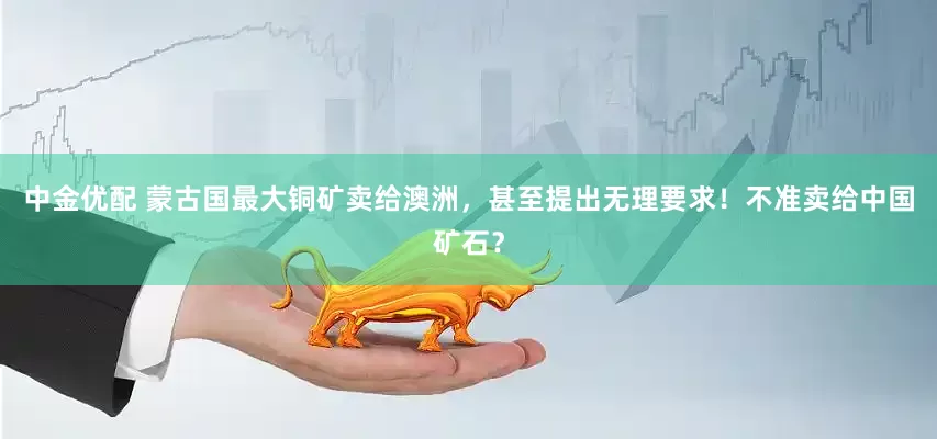 中金优配 蒙古国最大铜矿卖给澳洲，甚至提出无理要求！不准卖给中国矿石？