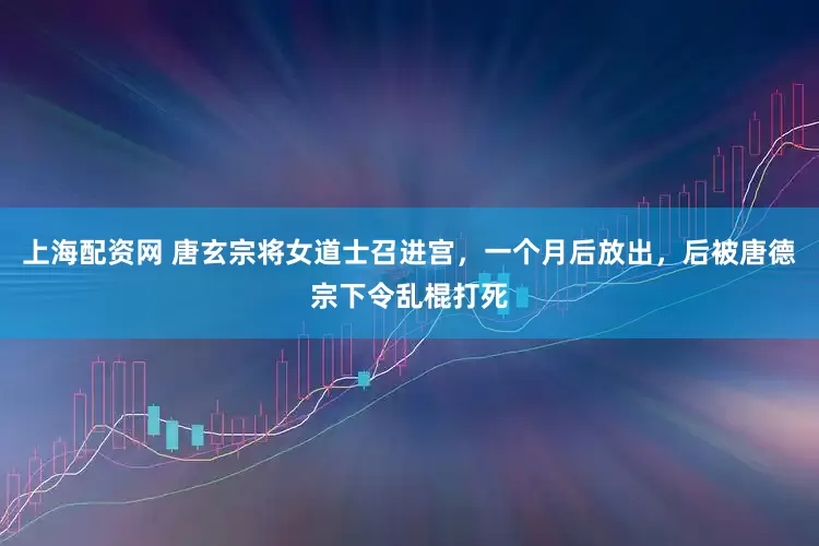 上海配资网 唐玄宗将女道士召进宫，一个月后放出，后被唐德宗下令乱棍打死
