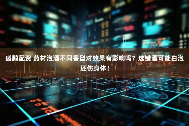 盛鹏配资 药材泡酒不同香型对效果有影响吗？选错酒可能白泡还伤身体！
