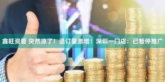 鑫旺资管 突然凉了！退订量激增！深圳一门店：已暂停推广
