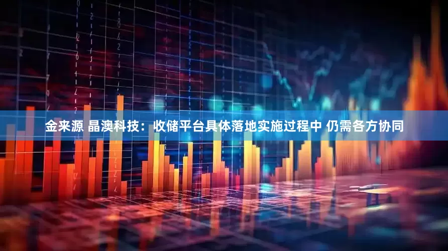 金来源 晶澳科技：收储平台具体落地实施过程中 仍需各方协同