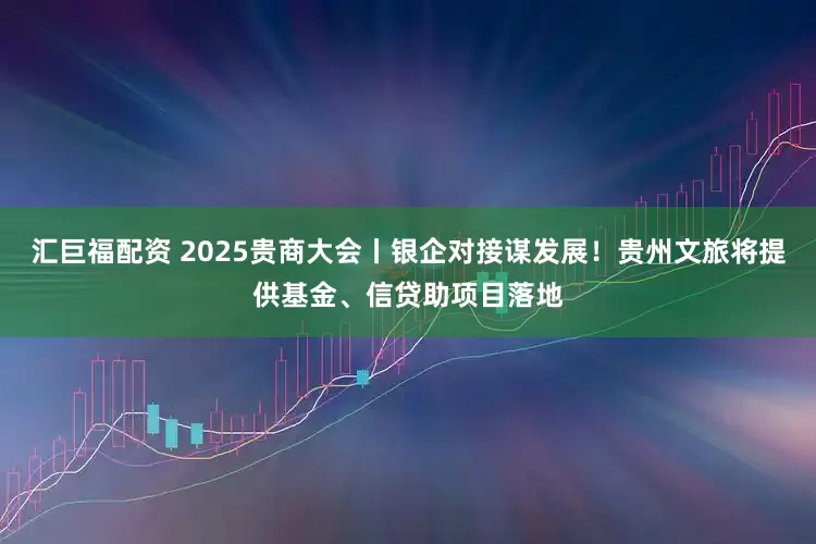 汇巨福配资 2025贵商大会丨银企对接谋发展！贵州文旅将提供基金、信贷助项目落地