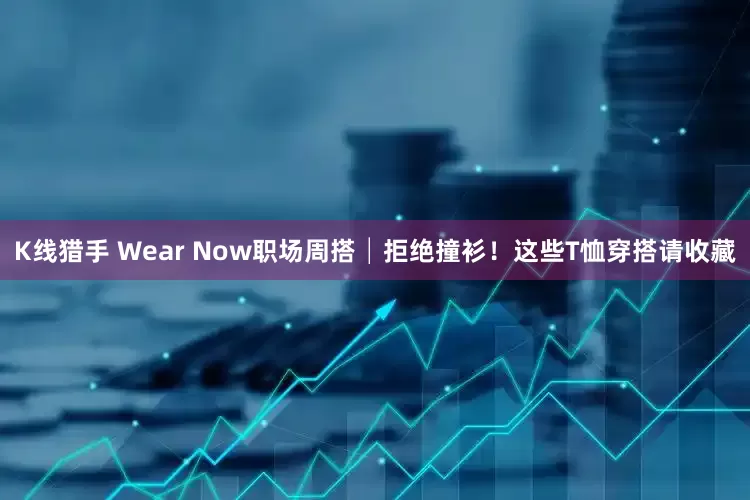 K线猎手 Wear Now职场周搭│拒绝撞衫！这些T恤穿搭请收藏