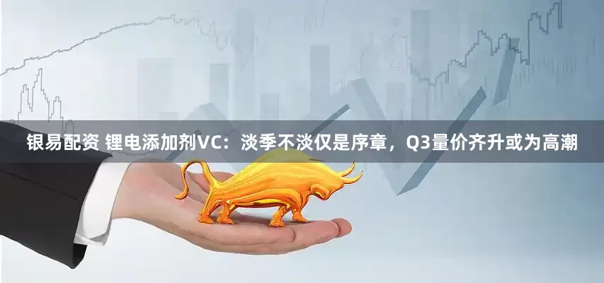 银易配资 锂电添加剂VC：淡季不淡仅是序章，Q3量价齐升或为高潮